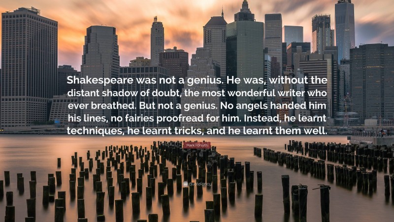 Mark Forsyth Quote: “Shakespeare was not a genius. He was, without the distant shadow of doubt, the most wonderful writer who ever breathed. But not a genius. No angels handed him his lines, no fairies proofread for him. Instead, he learnt techniques, he learnt tricks, and he learnt them well.”