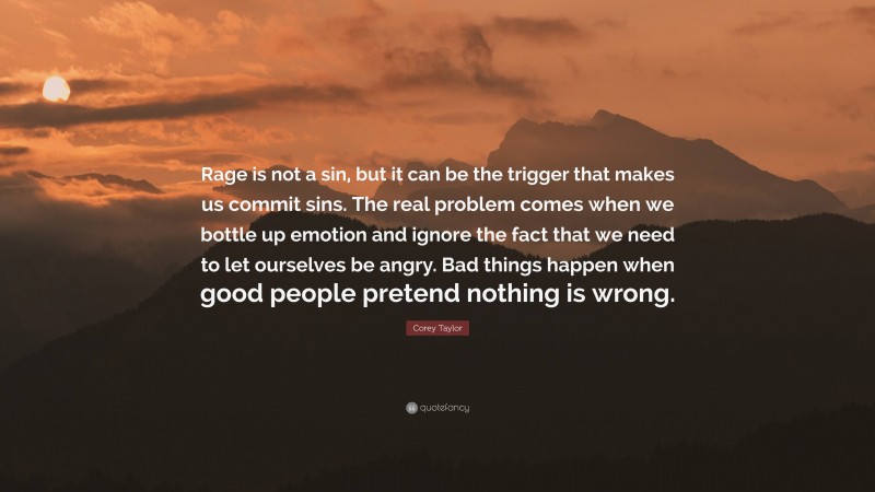 Corey Taylor Quote: “Rage is not a sin, but it can be the trigger that makes us commit sins. The real problem comes when we bottle up emotion and ignore the fact that we need to let ourselves be angry. Bad things happen when good people pretend nothing is wrong.”