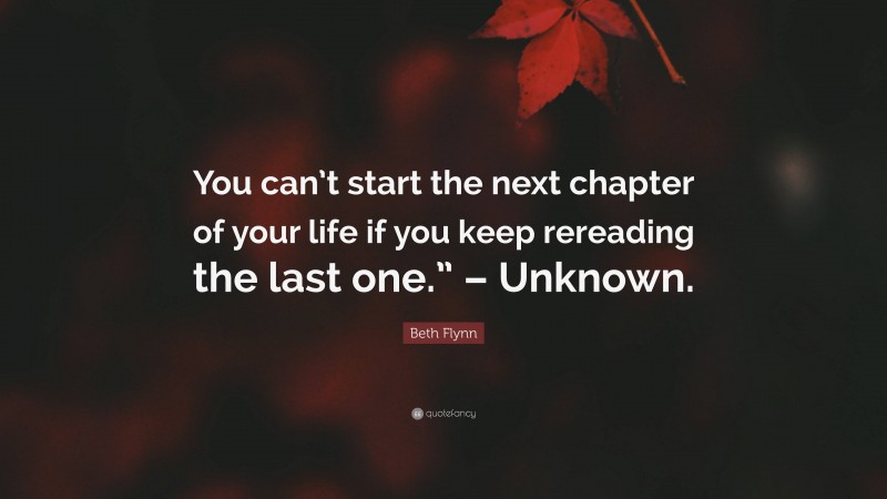 Beth Flynn Quote: “You can’t start the next chapter of your life if you keep rereading the last one.” – Unknown.”