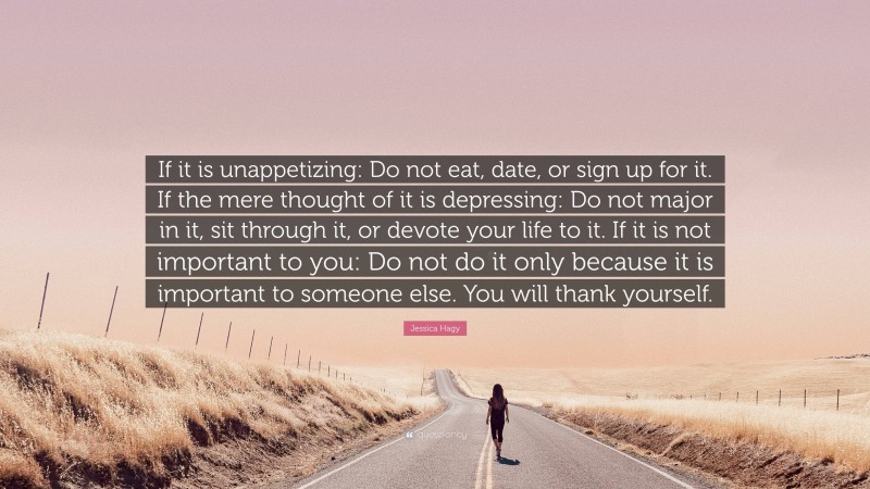 Jessica Hagy Quote: “If it is unappetizing: Do not eat, date, or sign up for it. If the mere thought of it is depressing: Do not major in it, sit through it, or devote your life to it. If it is not important to you: Do not do it only because it is important to someone else. You will thank yourself.”