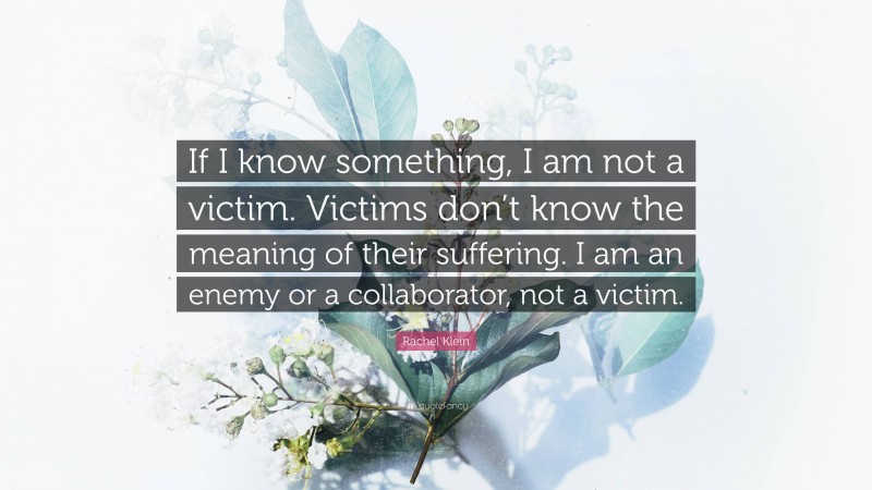 Rachel Klein Quote: “If I know something, I am not a victim. Victims don’t know the meaning of their suffering. I am an enemy or a collaborator, not a victim.”