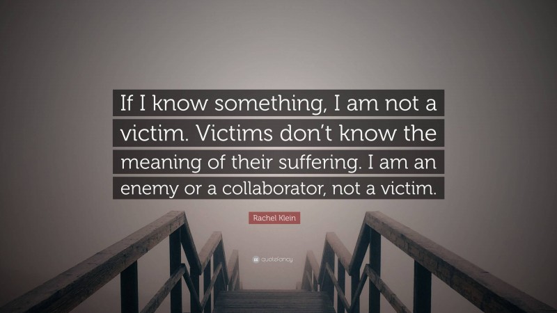 Rachel Klein Quote: “If I know something, I am not a victim. Victims don’t know the meaning of their suffering. I am an enemy or a collaborator, not a victim.”