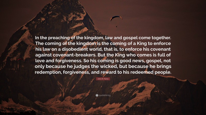 John M. Frame Quote: “In the preaching of the kingdom, law and gospel come together. The coming of the kingdom is the coming of a King to enforce his law on a disobedient world, that is, to enforce his covenant against covenant-breakers. But the King who comes is full of love and forgiveness. So his coming is good news, gospel, not only because he judges the wicked, but because he brings redemption, forgiveness, and reward to his redeemed people.”