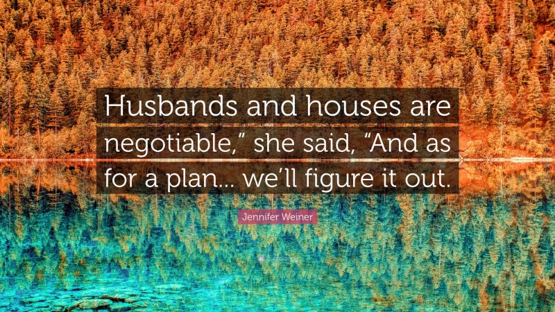 Jennifer Weiner Quote: “Husbands and houses are negotiable,” she said, “And as for a plan... we’ll figure it out.”