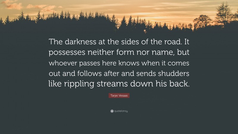 Tarjei Vesaas Quote: “The darkness at the sides of the road. It possesses neither form nor name, but whoever passes here knows when it comes out and follows after and sends shudders like rippling streams down his back.”