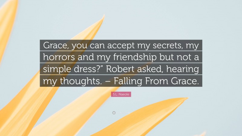 S.L. Naeole Quote: “Grace, you can accept my secrets, my horrors and my friendship but not a simple dress?” Robert asked, hearing my thoughts. – Falling From Grace.”