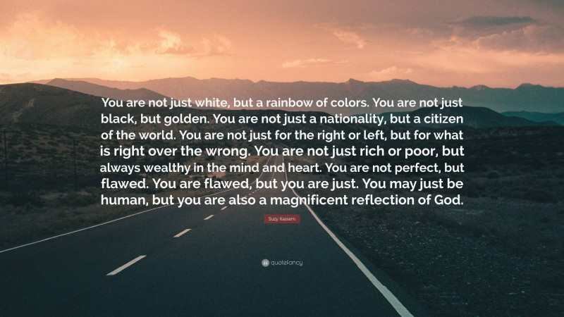 Suzy Kassem Quote: “You are not just white, but a rainbow of colors. You are not just black, but golden. You are not just a nationality, but a citizen of the world. You are not just for the right or left, but for what is right over the wrong. You are not just rich or poor, but always wealthy in the mind and heart. You are not perfect, but flawed. You are flawed, but you are just. You may just be human, but you are also a magnificent reflection of God.”