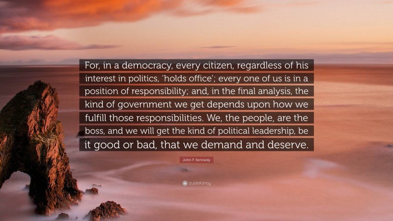 John F. Kennedy Quote: “For, in a democracy, every citizen, regardless of his interest in politics, ‘holds office’; every one of us is in a position of responsibility; and, in the final analysis, the kind of government we get depends upon how we fulfill those responsibilities. We, the people, are the boss, and we will get the kind of political leadership, be it good or bad, that we demand and deserve.”
