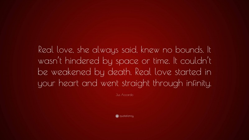 Jus Accardo Quote: “Real love, she always said, knew no bounds. It wasn’t hindered by space or time. It couldn’t be weakened by death. Real love started in your heart and went straight through infinity.”