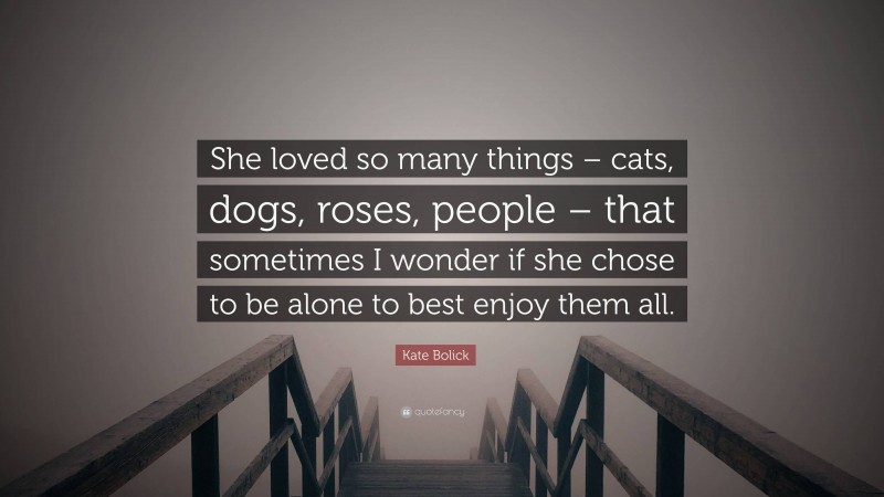 Kate Bolick Quote: “She loved so many things – cats, dogs, roses, people – that sometimes I wonder if she chose to be alone to best enjoy them all.”