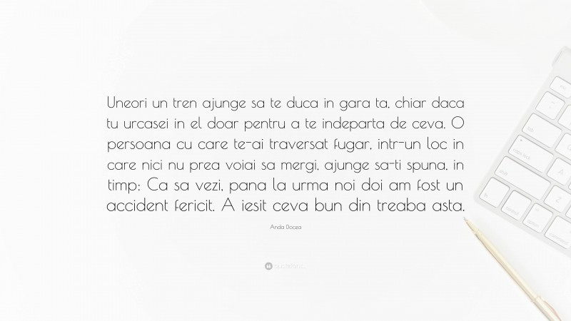 Anda Docea Quote: “Uneori un tren ajunge sa te duca in gara ta, chiar daca tu urcasei in el doar pentru a te indeparta de ceva. O persoana cu care te-ai traversat fugar, intr-un loc in care nici nu prea voiai sa mergi, ajunge sa-ti spuna, in timp: Ca sa vezi, pana la urma noi doi am fost un accident fericit. A iesit ceva bun din treaba asta.”