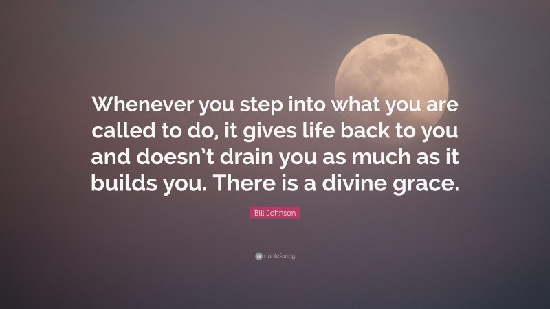 Bill Johnson Quote: “Whenever you step into what you are called to do, it gives life back to you and doesn’t drain you as much as it builds you. There is a divine grace.”