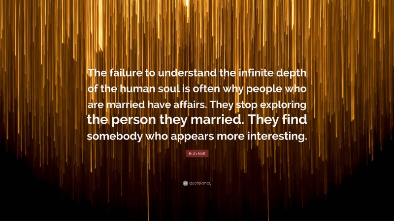 Rob Bell Quote: “The failure to understand the infinite depth of the human soul is often why people who are married have affairs. They stop exploring the person they married. They find somebody who appears more interesting.”