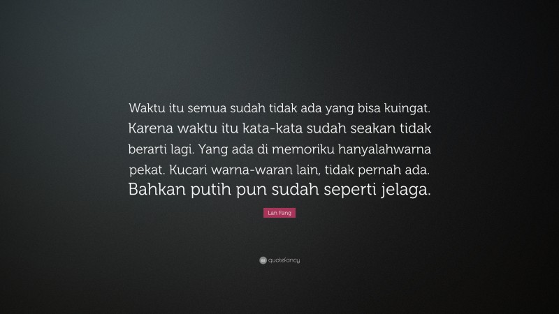 Lan Fang Quote: “Waktu itu semua sudah tidak ada yang bisa kuingat. Karena waktu itu kata-kata sudah seakan tidak berarti lagi. Yang ada di memoriku hanyalahwarna pekat. Kucari warna-waran lain, tidak pernah ada. Bahkan putih pun sudah seperti jelaga.”