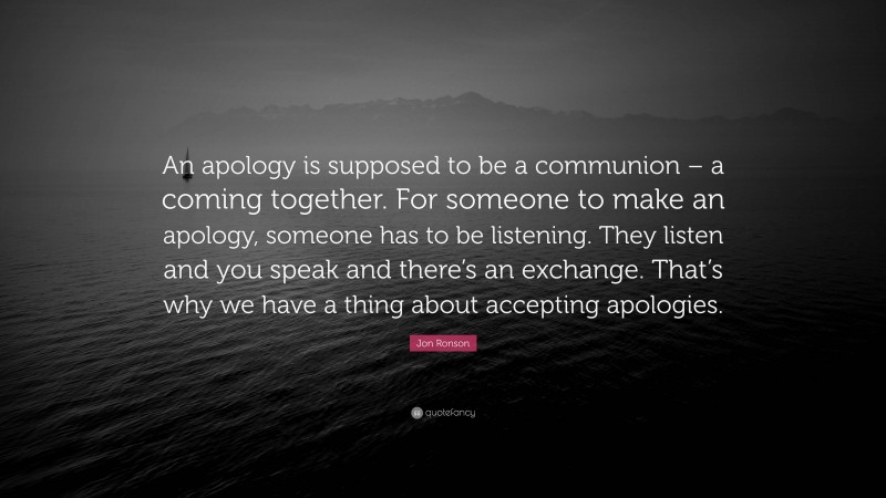 Jon Ronson Quote: “An apology is supposed to be a communion – a coming together. For someone to make an apology, someone has to be listening. They listen and you speak and there’s an exchange. That’s why we have a thing about accepting apologies.”