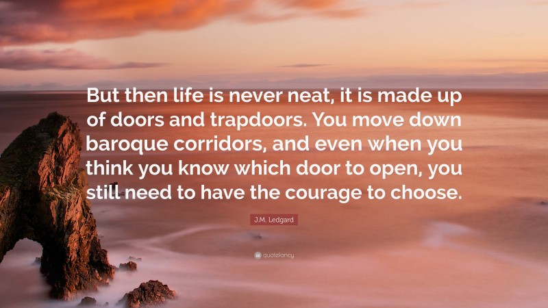 J.M. Ledgard Quote: “But then life is never neat, it is made up of doors and trapdoors. You move down baroque corridors, and even when you think you know which door to open, you still need to have the courage to choose.”