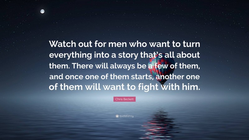 Chris Beckett Quote: “Watch out for men who want to turn everything into a story that’s all about them. There will always be a few of them, and once one of them starts, another one of them will want to fight with him.”