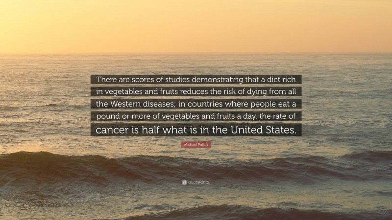 Michael Pollan Quote: “There are scores of studies demonstrating that a diet rich in vegetables and fruits reduces the risk of dying from all the Western diseases; in countries where people eat a pound or more of vegetables and fruits a day, the rate of cancer is half what is in the United States.”