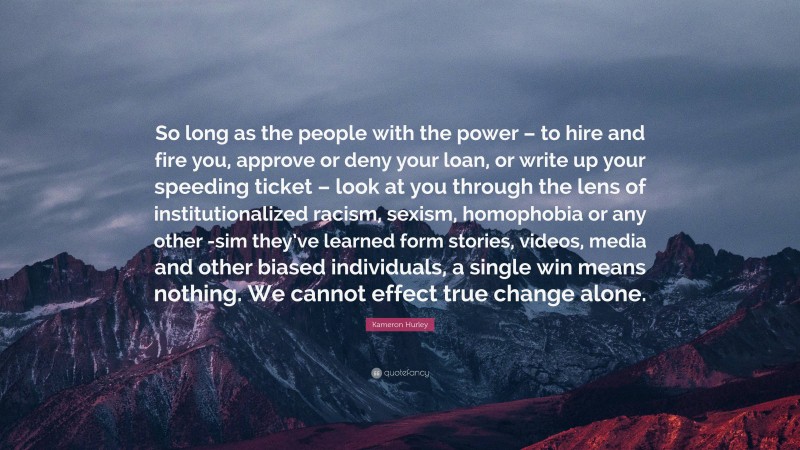 Kameron Hurley Quote: “So long as the people with the power – to hire and fire you, approve or deny your loan, or write up your speeding ticket – look at you through the lens of institutionalized racism, sexism, homophobia or any other -sim they’ve learned form stories, videos, media and other biased individuals, a single win means nothing. We cannot effect true change alone.”