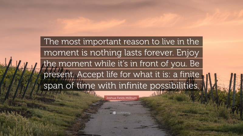 Joshua Fields Millburn Quote: “The most important reason to live in the moment is nothing lasts forever. Enjoy the moment while it’s in front of you. Be present. Accept life for what it is: a finite span of time with infinite possibilities.”