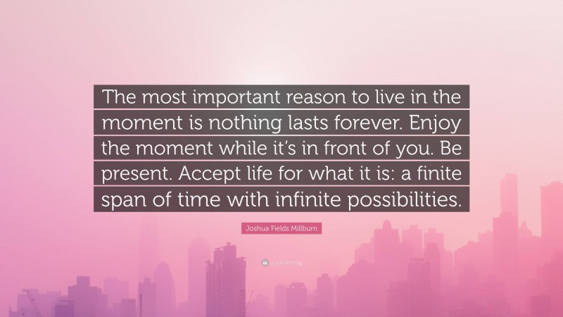 Joshua Fields Millburn Quote: “The most important reason to live in the moment is nothing lasts forever. Enjoy the moment while it’s in front of you. Be present. Accept life for what it is: a finite span of time with infinite possibilities.”