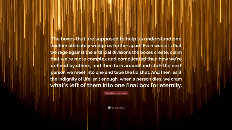 Shaun David Hutchinson Quote: “The boxes that are supposed to help us understand one another ultimately wedge us further apart. Even worse is that we rage against the artificial divisions the boxes create, claim that we’re more complex and complicated than how we’re defined by others, and then turn around and stuff the next person we meet into one and tape the lid shut. And then, as if the indignity of life isn’t enough, when a person dies, we cram what’s left of them into one final box for eternity.”