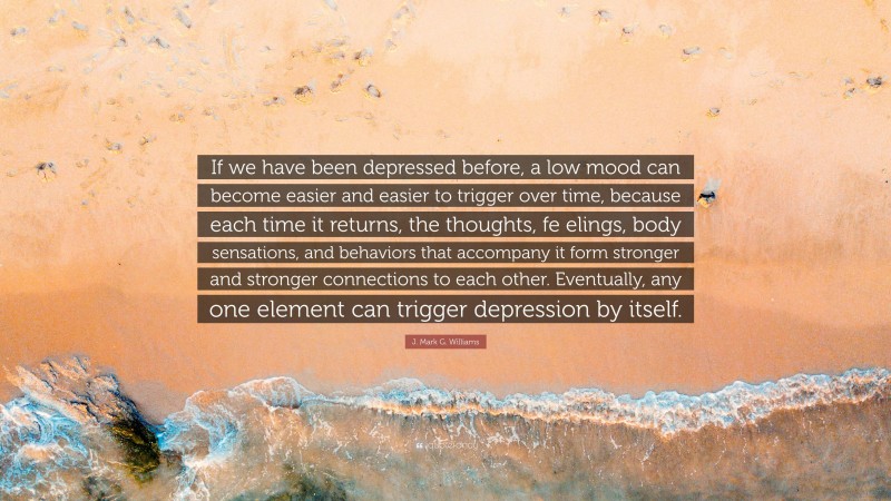 J. Mark G. Williams Quote: “If we have been depressed before, a low mood can become easier and easier to trigger over time, because each time it returns, the thoughts, fe elings, body sensations, and behaviors that accompany it form stronger and stronger connections to each other. Eventually, any one element can trigger depression by itself.”