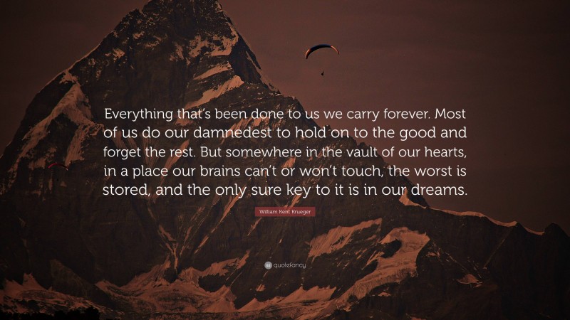 William Kent Krueger Quote: “Everything that’s been done to us we carry forever. Most of us do our damnedest to hold on to the good and forget the rest. But somewhere in the vault of our hearts, in a place our brains can’t or won’t touch, the worst is stored, and the only sure key to it is in our dreams.”