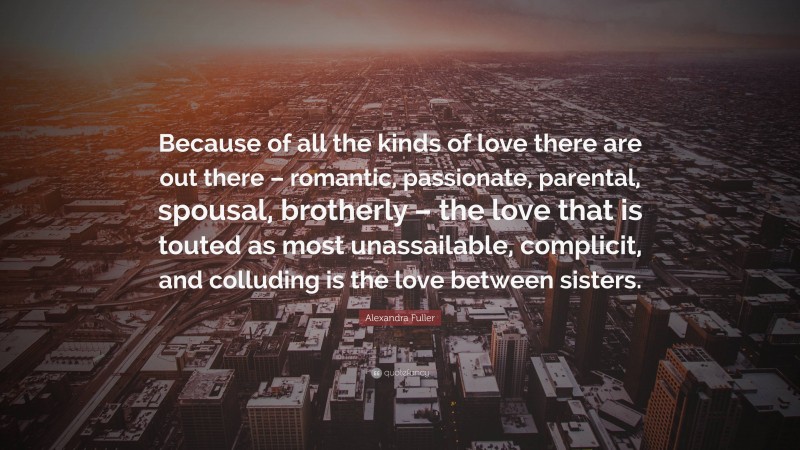 Alexandra Fuller Quote: “Because of all the kinds of love there are out there – romantic, passionate, parental, spousal, brotherly – the love that is touted as most unassailable, complicit, and colluding is the love between sisters.”