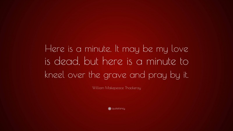 William Makepeace Thackeray Quote: “Here is a minute. It may be my love is dead, but here is a minute to kneel over the grave and pray by it.”