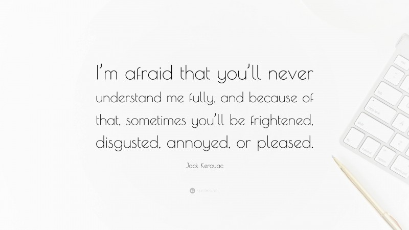 Jack Kerouac Quote: “I’m afraid that you’ll never understand me fully, and because of that, sometimes you’ll be frightened, disgusted, annoyed, or pleased.”