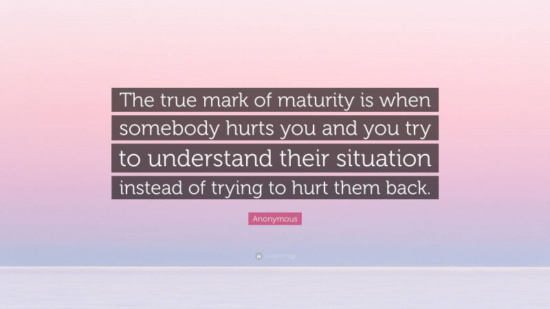 Anonymous Quote: “The true mark of maturity is when somebody hurts you and you try to understand their situation instead of trying to hurt them back.”