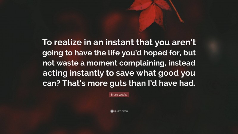 Brent Weeks Quote: “To realize in an instant that you aren’t going to have the life you’d hoped for, but not waste a moment complaining, instead acting instantly to save what good you can? That’s more guts than I’d have had.”