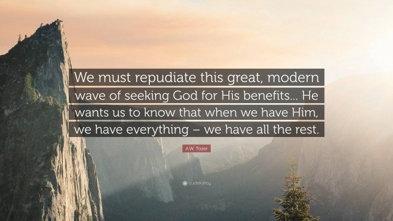 A.W. Tozer Quote: “We must repudiate this great, modern wave of seeking God for His benefits... He wants us to know that when we have Him, we have everything – we have all the rest.”