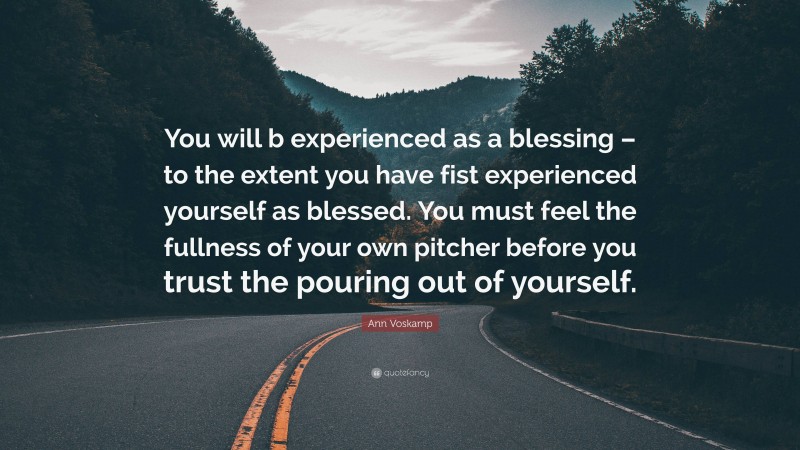 Ann Voskamp Quote: “You will b experienced as a blessing – to the extent you have fist experienced yourself as blessed. You must feel the fullness of your own pitcher before you trust the pouring out of yourself.”