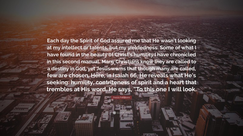 Francis Frangipane Quote: “Each day the Spirit of God assured me that He wasn’t looking at my intellect or talents, but my yieldedness. Some of what I have found in the beauty of Christ’s humility I have chronicled in this second manual. Many Christians know they are called to a destiny in God, yet Jesus warns that though many are called, few are chosen. Here, in Isaiah 66, He reveals what He’s seeking: humility, contriteness of spirit and a heart that trembles at His word. He says, “To this one I will look.”