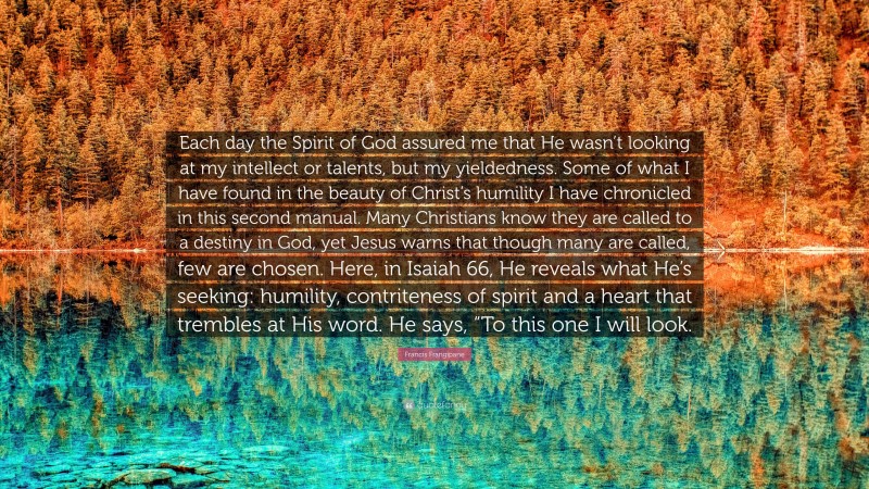 Francis Frangipane Quote: “Each day the Spirit of God assured me that He wasn’t looking at my intellect or talents, but my yieldedness. Some of what I have found in the beauty of Christ’s humility I have chronicled in this second manual. Many Christians know they are called to a destiny in God, yet Jesus warns that though many are called, few are chosen. Here, in Isaiah 66, He reveals what He’s seeking: humility, contriteness of spirit and a heart that trembles at His word. He says, “To this one I will look.”