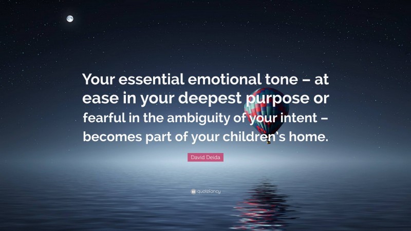 David Deida Quote: “Your essential emotional tone – at ease in your deepest purpose or fearful in the ambiguity of your intent – becomes part of your children’s home.”