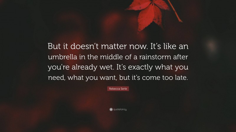 Rebecca Serle Quote: “But it doesn’t matter now. It’s like an umbrella in the middle of a rainstorm after you’re already wet. It’s exactly what you need, what you want, but it’s come too late.”