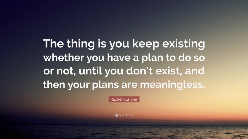 Rachel Kushner Quote: “The thing is you keep existing whether you have a plan to do so or not, until you don’t exist, and then your plans are meaningless.”