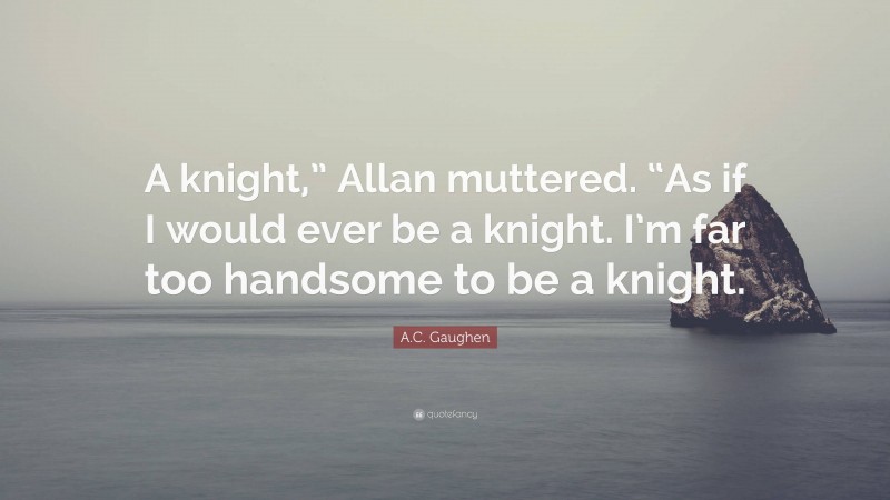 A.C. Gaughen Quote: “A knight,” Allan muttered. “As if I would ever be a knight. I’m far too handsome to be a knight.”