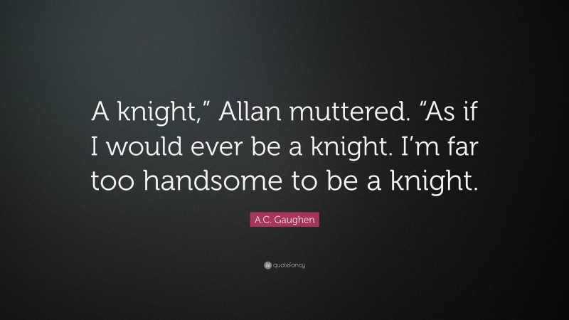 A.C. Gaughen Quote: “A knight,” Allan muttered. “As if I would ever be a knight. I’m far too handsome to be a knight.”