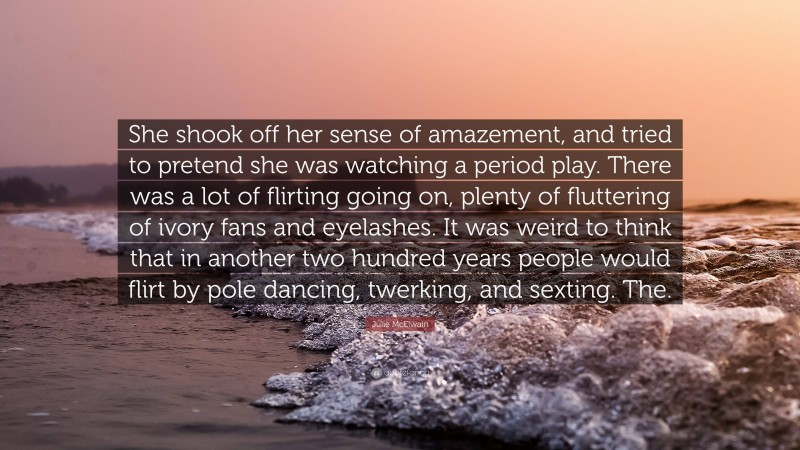Julie McElwain Quote: “She shook off her sense of amazement, and tried to pretend she was watching a period play. There was a lot of flirting going on, plenty of fluttering of ivory fans and eyelashes. It was weird to think that in another two hundred years people would flirt by pole dancing, twerking, and sexting. The.”