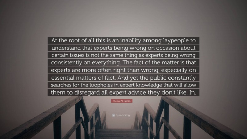 Thomas M. Nichols Quote: “At the root of all this is an inability among laypeople to understand that experts being wrong on occasion about certain issues is not the same thing as experts being wrong consistently on everything. The fact of the matter is that experts are more often right than wrong, especially on essential matters of fact. And yet the public constantly searches for the loopholes in expert knowledge that will allow them to disregard all expert advice they don’t like. In.”