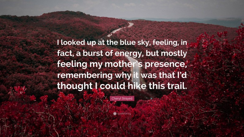 Cheryl Strayed Quote: “I looked up at the blue sky, feeling, in fact, a burst of energy, but mostly feeling my mother’s presence, remembering why it was that I’d thought I could hike this trail.”