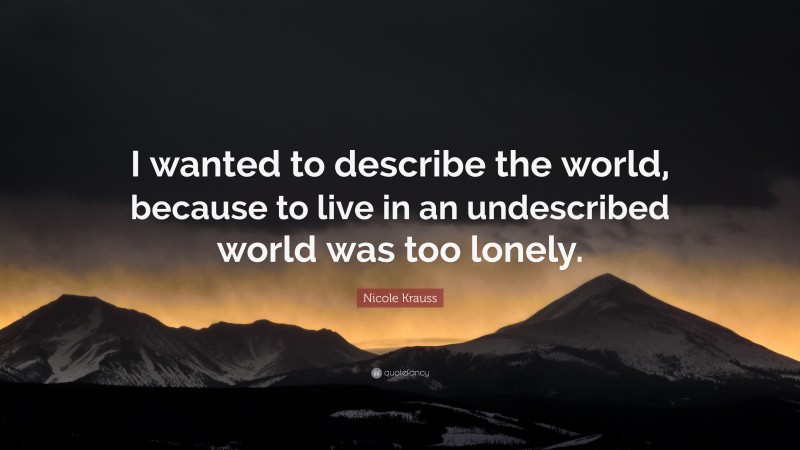 Nicole Krauss Quote: “I wanted to describe the world, because to live in an undescribed world was too lonely.”