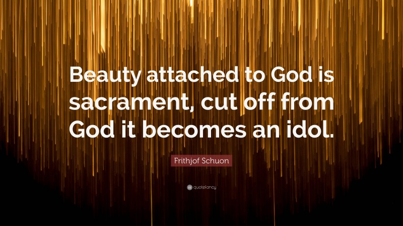 Frithjof Schuon Quote: “Beauty attached to God is sacrament, cut off from God it becomes an idol.”
