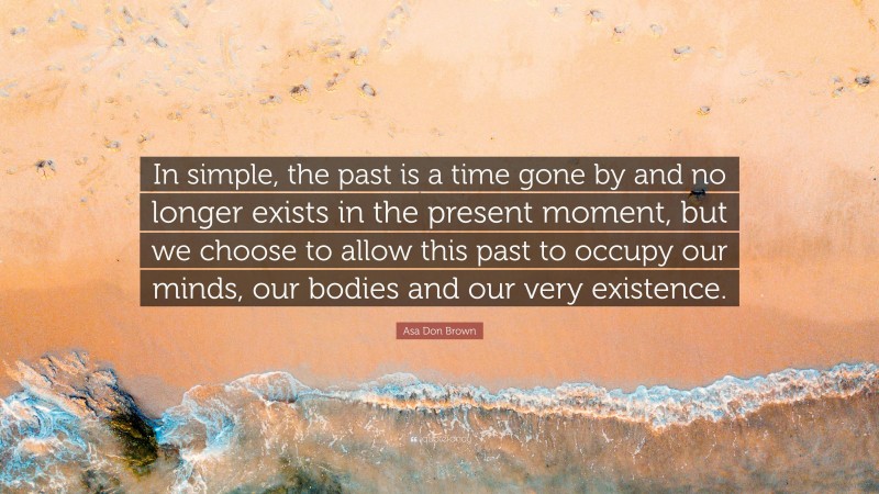 Asa Don Brown Quote: “In simple, the past is a time gone by and no longer exists in the present moment, but we choose to allow this past to occupy our minds, our bodies and our very existence.”