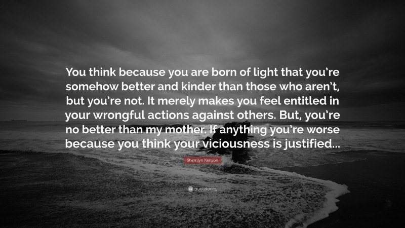 Sherrilyn Kenyon Quote: “You think because you are born of light that you’re somehow better and kinder than those who aren’t, but you’re not. It merely makes you feel entitled in your wrongful actions against others. But, you’re no better than my mother. If anything you’re worse because you think your viciousness is justified...”