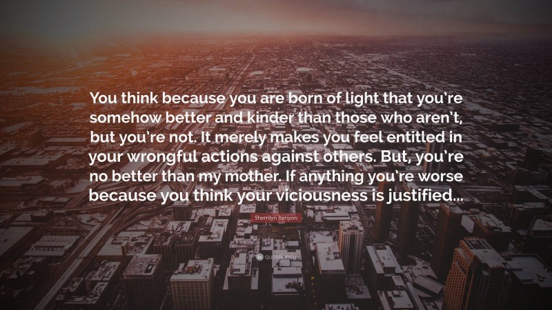 Sherrilyn Kenyon Quote: “You think because you are born of light that you’re somehow better and kinder than those who aren’t, but you’re not. It merely makes you feel entitled in your wrongful actions against others. But, you’re no better than my mother. If anything you’re worse because you think your viciousness is justified...”